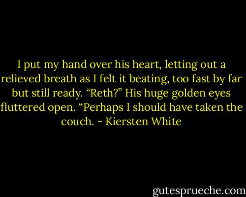 I put my hand over his heart, letting out a relieved breath as I felt it beating, too fast by far but still ready. “Reth?”<br />His huge golden eyes fluttered open. “Perhaps I should have taken the couch. - Kiersten White