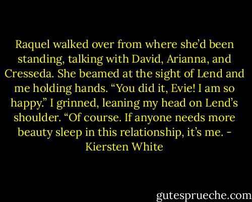Raquel walked over from where she’d been standing, talking with David, Arianna, and Cresseda. She beamed at the sight of Lend and me holding hands. “You did it, Evie! I am so happy.”<br />I grinned, leaning my head on Lend’s shoulder. “Of course. If anyone needs more beauty sleep in this relationship, it’s me. - Kiersten White