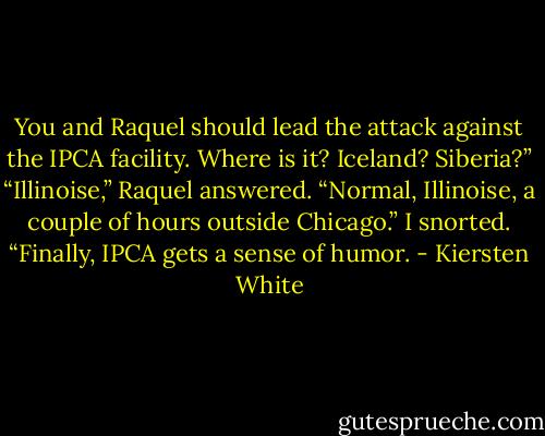 You and Raquel should lead the attack against the IPCA facility. Where is it? Iceland? Siberia?”<br />“Illinoise,” Raquel answered. “Normal, Illinoise, a couple of hours outside Chicago.”<br />I snorted. “Finally, IPCA gets a sense of humor. - Kiersten White