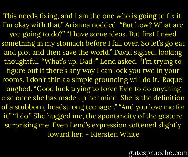 This needs fixing, and I am the one who is going to fix it. I’m okay with that.”<br />Arianna nodded. “But how? What are you going to do?”<br />“I have some ideas. But first I need something in my stomach before I fall over. So let’s go eat and plot and then save the world.”<br />David sighed, looking thoughtful.<br />“What’s up, Dad?” Lend asked.<br />“I’m trying to figure out if there’s any way I can lock you two in your rooms. I don’t think a simple grounding will do it.”<br />Raquel laughed. “Good luck trying to force Evie to do anything else once she has made up her mind. She is the definition of a stubborn, headstrong teenager.”<br />“And you love me for it.”<br />“I do.” She hugged me, the spontaneity of the gesture surprising me. Even Lend’s expression softened slightly toward her. - Kiersten White