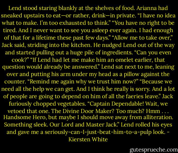 Lend stood staring blankly at the shelves of food. Arianna had sneaked upstairs to eat—or rather, drink—in private. “I have no idea what to make. I’m too exhausted to think.”<br />“You have no right to be tired. And I never want to see you asleep ever again. I had enough of that for a lifetime these past few days.”<br />“Allow me to take over,” Jack said, striding into the kitchen. He nudged Lend out of the way and started pulling out a huge pile of ingredients.<br />“Can you even cook?”<br />“If Lend had let me make him an omelet earlier, that question would already be answered.”<br />Lend sat next to me, leaning over and putting his arm under my head as a pillow against the counter. “Remind me again why we trust him now?”<br />“Because we need all the help we can get. And I think he really is sorry. And a lot of people are going to depend on him of all the faeries leave.”<br />Jack furiously chopped vegetables. “Captain Dependable! Wait, we vetoed that one. The Divine Door Maker? Too much? Hmm . . . Handsome Hero, but maybe I should move away from alliteration. Something sleek. Our Lord and Master Jack.”<br />Lend rolled his eyes and gave me a seriously-can-I-just-beat-him-to-a-pulp look. - Kiersten White