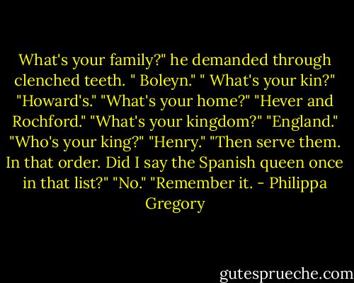 What's your family?" he demanded through clenched teeth.<br />" Boleyn."<br />" What's your kin?"<br />"Howard's."<br />"What's your home?"<br />"Hever and Rochford."<br />"What's your kingdom?"<br />"England."<br />"Who's your king?"<br />"Henry."<br />"Then serve them. In that order. Did I say the Spanish queen once in that list?"<br />"No."<br />"Remember it. - Philippa Gregory