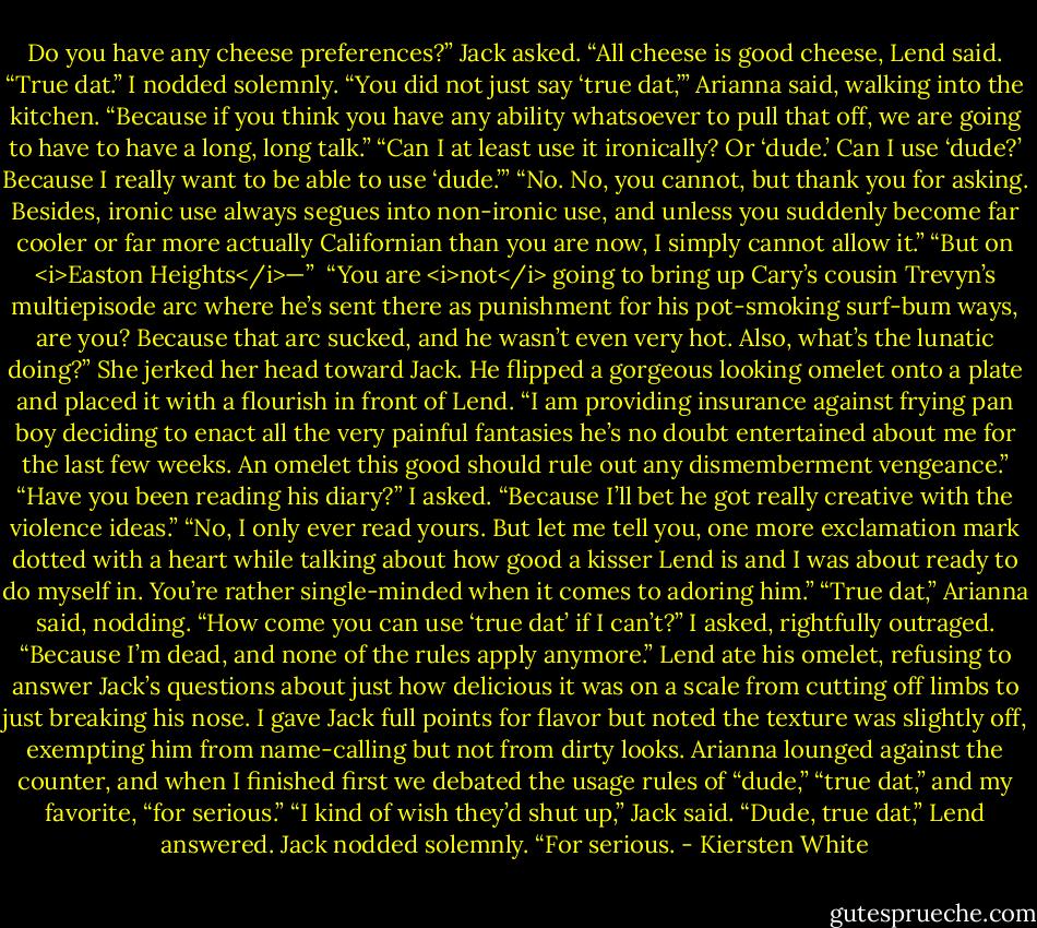Do you have any cheese preferences?” Jack asked.<br />“All cheese is good cheese, Lend said.<br />“True dat.” I nodded solemnly.<br />“You did not just say ‘true dat,’” Arianna said, walking into the kitchen. “Because if you think you have any ability whatsoever to pull that off, we are going to have to have a long, long talk.”<br />“Can I at least use it ironically? Or ‘dude.’ Can I use ‘dude?’ Because I really want to be able to use ‘dude.’”<br />“No. No, you cannot, but thank you for asking. Besides, ironic use always segues into non-ironic use, and unless you suddenly become far cooler or far more actually Californian than you are now, I simply cannot allow it.”<br />“But on <i>Easton Heights</i>—” <br />“You are <i>not</i> going to bring up Cary’s cousin Trevyn’s multiepisode arc where he’s sent there as punishment for his pot-smoking surf-bum ways, are you? Because that arc sucked, and he wasn’t even very hot. Also, what’s the lunatic doing?” She jerked her head toward Jack.<br />He flipped a gorgeous looking omelet onto a plate and placed it with a flourish in front of Lend. “I am providing insurance against frying pan boy deciding to enact all the very painful fantasies he’s no doubt entertained about me for the last few weeks. An omelet this good should rule out any dismemberment vengeance.”<br />“Have you been reading his diary?” I asked. “Because I’ll bet he got really creative with the violence ideas.”<br />“No, I only ever read yours. But let me tell you, one more exclamation mark dotted with a heart while talking about how good a kisser Lend is and I was about ready to do myself in. You’re rather single-minded when it comes to adoring him.”<br />“True dat,” Arianna said, nodding.<br />“How come you can use ‘true dat’ if I can’t?” I asked, rightfully outraged.<br />“Because I’m dead, and none of the rules apply anymore.”<br />Lend ate his omelet, refusing to answer Jack’s questions about just how delicious it was on a scale from cutting off limbs to just breaking his nose. I gave Jack full points for flavor but noted the texture was slightly off, exempting him from name-calling but not from dirty looks.<br />Arianna lounged against the counter, and when I finished first we debated the usage rules of “dude,” “true dat,” and my favorite, “for serious.”<br />“I kind of wish they’d shut up,” Jack said.<br />“Dude, true dat,” Lend answered.<br />Jack nodded solemnly. “For serious. - Kiersten White