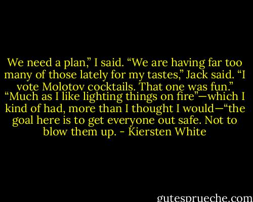 We need a plan,” I said.<br />“We are having far too many of those lately for my tastes,” Jack said. “I vote Molotov cocktails. That one was fun.”<br />“Much as I like lighting things on fire”—which I kind of had, more than I thought I would—“the goal here is to get everyone out safe. Not to blow them up. - Kiersten White