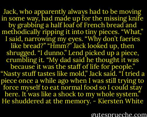 Jack, who apparently always had to be moving in some way, had made up for the missing knife by grabbing a half loaf of French bread and methodically ripping it into tiny pieces.<br />“What,” I said, narrowing my eyes. “Why don’t faeries like bread?”<br />“Hmm?” Jack looked up, then shrugged. “I dunno.”<br />Lend picked up a piece, crumbling it. “My dad said he thought it was because it was the staff of life for people.”<br />“Nasty stuff tastes like mold,” Jack said. “I tried a piece once a while ago when I was still trying to force myself to eat normal food so I could stay here. It was like a shock to my whole system.” He shuddered at the memory. - Kiersten White