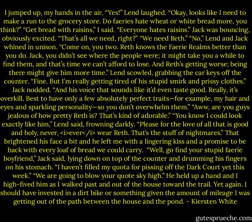 I jumped up, my hands in the air. “Yes!”<br />Lend laughed. “Okay, looks like I need to make a run to the grocery store. Do faeries hate wheat or white bread more, you think?”<br />“Get bread with raisins,” I said. “Everyone hates raisins.”<br />Jack was bouncing, obviously excited. “That’s all we need, right?”<br />“We need Reth.”<br />“No,” Lend and Jack whined in unison.<br />“Come on, you two. Reth knows the Faerie Realms better than you do. Jack, you didn’t see where the people were; it might take you a while to find them, and that’s time we can’t afford to lose. And Reth’s getting worse; being there might give him more time.”<br />Lend scowled, grabbing the car keys off the counter. “Fine. But I’m really getting tired of his stupid smirk and prissy clothes.”<br />Jack nodded. “And his voice that sounds like it’d even taste good. Really, it’s overkill. Best to have only a few absolutely perfect traits—for example, my hair and eyes and sparkling personality—so you don’t overwhelm them.”<br />“Aww, are you guys jealous of how pretty Reth is? That’s kind of adorable.”<br />“You know I could look exactly like him,” Lend said, frowning darkly.<br />“Please for the love of all that is good and holy, never, <i>ever</i> wear Reth. That’s the stuff of nightmares.”<br />That brightened his face a bit and he left me with a lingering kiss and a promise to be back with every loaf of bread we could carry. <br />“Well, go find your stupid faerie boyfriend,” Jack said, lying down on top of the counter and drumming his fingers on his stomach. “I haven’t filled my quota for pissing off the Dark Court yet this week.”<br />“We are going to blow your quote sky high.”<br />He held up a hand and I high-fived him as I walked past and out of the house toward the trail. Yet again. I should have invested in a dirt bike or something given the amount of mileage I was getting out of the path between the house and the pond. - Kiersten White