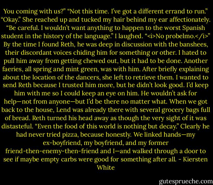 You coming with us?”<br />“Not this time. I’ve got a different errand to run.”<br />“Okay.” She reached up and tucked my hair behind my ear affectionately. “Be careful. I wouldn’t want anything to happen to the worst Spanish student in the history of the language.”<br />I laughed. “<i>No probelmo.</i>”<br />By the time I found Reth, he was deep in discussion with the banshees, their discordant voices chiding him for something or other. I hated to pull him away from getting chewed out, but it had to be done. Another faeries, all spring and mint green, was with him. After briefly explaining about the location of the dancers, she left to retrieve them. I wanted to send Reth because I trusted him more, but he didn’t look good. I’d keep him with me so I could keep an eye on him. He wouldn’t ask for help—not from anyone—but I’d be there no matter what.<br />When we got back to the house, Lend was already there with several grocery bags full of bread. Reth turned his head away as though the very sight of it was distasteful. “Even the food of this world is nothing but decay.”<br />Clearly he had never tried pizza, because honestly.<br />We linked hands—my ex-boyfriend, my boyfriend, and my former friend-then-enemy-then-friend and I—and walked through a door to see if maybe empty carbs were good for something after all. - Kiersten White