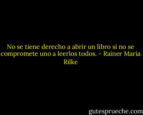 No se tiene derecho a abrir un libro si no se compromete uno a leerlos todos. - Rainer Maria Rilke