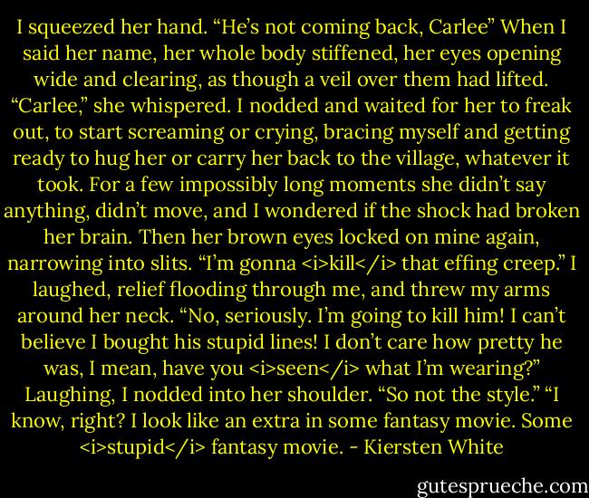 I squeezed her hand. “He’s not coming back, Carlee”<br />When I said her name, her whole body stiffened, her eyes opening wide and clearing, as though a veil over them had lifted. “Carlee,” she whispered.<br />I nodded and waited for her to freak out, to start screaming or crying, bracing myself and getting ready to hug her or carry her back to the village, whatever it took. For a few impossibly long moments she didn’t say anything, didn’t move, and I wondered if the shock had broken her brain. Then her brown eyes locked on mine again, narrowing into slits.<br />“I’m gonna <i>kill</i> that effing creep.”<br />I laughed, relief flooding through me, and threw my arms around her neck.<br />“No, seriously. I’m going to kill him! I can’t believe I bought his stupid lines! I don’t care how pretty he was, I mean, have you <i>seen</i> what I’m wearing?”<br />Laughing, I nodded into her shoulder. “So not the style.”<br />“I know, right? I look like an extra in some fantasy movie. Some <i>stupid</i> fantasy movie. - Kiersten White