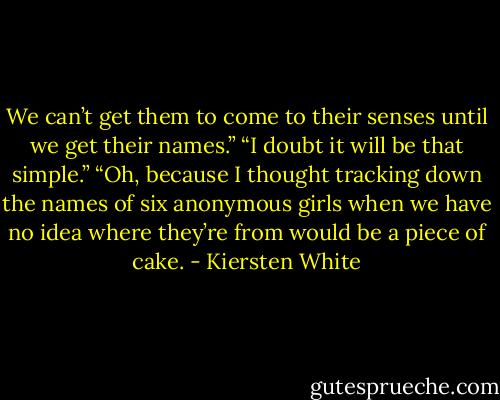 We can’t get them to come to their senses until we get their names.”<br />“I doubt it will be that simple.”<br />“Oh, because I thought tracking down the names of six anonymous girls when we have no idea where they’re from would be a piece of cake. - Kiersten White