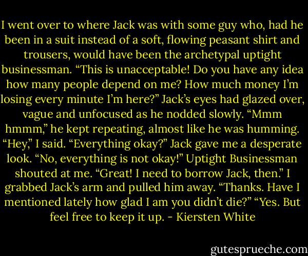 I went over to where Jack was with some guy who, had he been in a suit instead of a soft, flowing peasant shirt and trousers, would have been the archetypal uptight businessman.<br />“This is unacceptable! Do you have any idea how many people depend on me? How much money I’m losing every minute I’m here?”<br />Jack’s eyes had glazed over, vague and unfocused as he nodded slowly. “Mmm hmmm,” he kept repeating, almost like he was humming.<br />“Hey,” I said. “Everything okay?” Jack gave me a desperate look.<br />“No, everything is not okay!” Uptight Businessman shouted at me.<br />“Great! I need to borrow Jack, then.” I grabbed Jack’s arm and pulled him away.<br />“Thanks. Have I mentioned lately how glad I am you didn’t die?”<br />“Yes. But feel free to keep it up. - Kiersten White