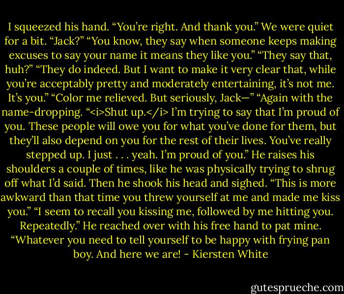 I squeezed his hand. “You’re right. And thank you.” We were quiet for a bit. “Jack?”<br />“You know, they say when someone keeps making excuses to say your name it means they like you.”<br />“They say that, huh?”<br />“They do indeed. But I want to make it very clear that, while you’re acceptably pretty and moderately entertaining, it’s not me. It’s you.”<br />“Color me relieved. But seriously, Jack—”<br />“Again with the name-dropping.<br />“<i>Shut up.</i> I’m trying to say that I’m proud of you. These people will owe you for what you’ve done for them, but they’ll also depend on you for the rest of their lives. You’ve really stepped up. I just . . . yeah. I’m proud of you.”<br />He raises his shoulders a couple of times, like he was physically trying to shrug off what I’d said. Then he shook his head and sighed. “This is more awkward than that time you threw yourself at me and made me kiss you.”<br />“I seem to recall you kissing me, followed by me hitting you. Repeatedly.”<br />He reached over with his free hand to pat mine. “Whatever you need to tell yourself to be happy with frying pan boy. And here we are! - Kiersten White