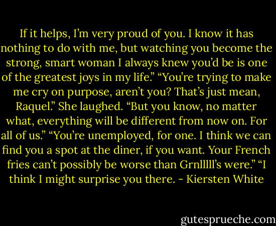 If it helps, I’m very proud of you. I know it has nothing to do with me, but watching you become the strong, smart woman I always knew you’d be is one of the greatest joys in my life.”<br />“You’re trying to make me cry on purpose, aren’t you? That’s just mean, Raquel.”<br />She laughed. “But you know, no matter what, everything will be different from now on. For all of us.”<br />“You’re unemployed, for one. I think we can find you a spot at the diner, if you want. Your French fries can’t possibly be worse than Grnlllll’s were.”<br />“I think I might surprise you there. - Kiersten White