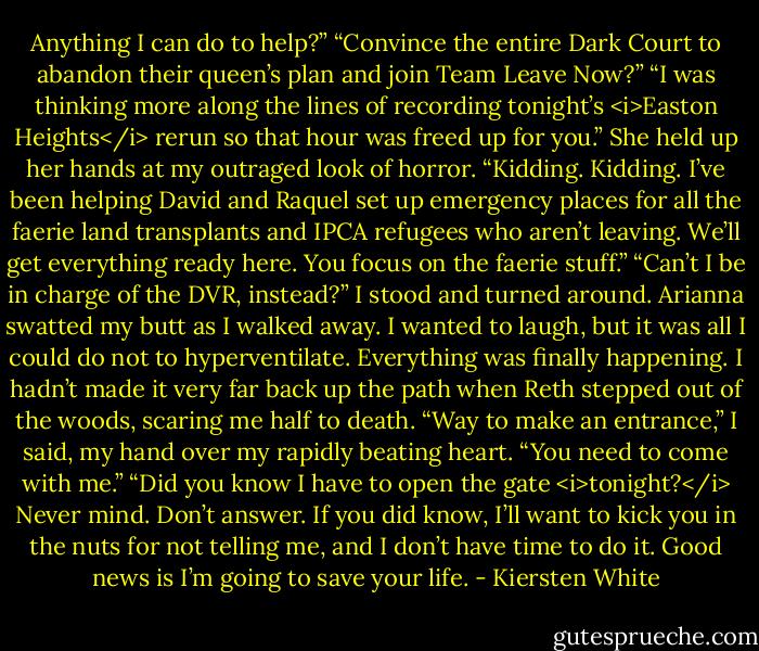 Anything I can do to help?”<br />“Convince the entire Dark Court to abandon their queen’s plan and join Team Leave Now?”<br />“I was thinking more along the lines of recording tonight’s <i>Easton Heights</i> rerun so that hour was freed up for you.” She held up her hands at my outraged look of horror. “Kidding. Kidding. I’ve been helping David and Raquel set up emergency places for all the faerie land transplants and IPCA refugees who aren’t leaving. We’ll get everything ready here. You focus on the faerie stuff.”<br />“Can’t I be in charge of the DVR, instead?” I stood and turned around. Arianna swatted my butt as I walked away. I wanted to laugh, but it was all I could do not to hyperventilate. Everything was finally happening.<br />I hadn’t made it very far back up the path when Reth stepped out of the woods, scaring me half to death. “Way to make an entrance,” I said, my hand over my rapidly beating heart.<br />“You need to come with me.”<br />“Did you know I have to open the gate <i>tonight?</i> Never mind. Don’t answer. If you did know, I’ll want to kick you in the nuts for not telling me, and I don’t have time to do it. Good news is I’m going to save your life. - Kiersten White