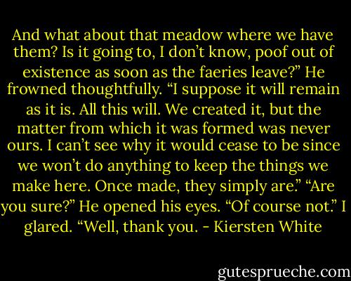 And what about that meadow where we have them? Is it going to, I don’t know, poof out of existence as soon as the faeries leave?”<br />He frowned thoughtfully. “I suppose it will remain as it is. All this will. We created it, but the matter from which it was formed was never ours. I can’t see why it would cease to be since we won’t do anything to keep the things we make here. Once made, they simply are.”<br />“Are you sure?”<br />He opened his eyes. “Of course not.”<br />I glared. “Well, thank you. - Kiersten White