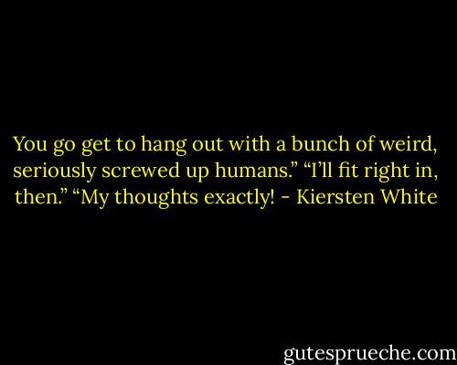 You go get to hang out with a bunch of weird, seriously screwed up humans.”<br />“I’ll fit right in, then.”<br />“My thoughts exactly! - Kiersten White
