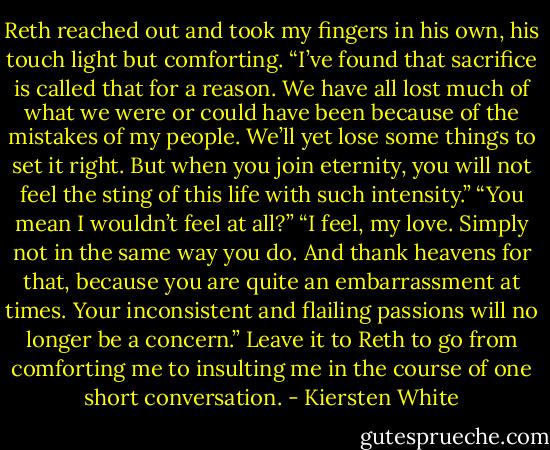 Reth reached out and took my fingers in his own, his touch light but comforting. “I’ve found that sacrifice is called that for a reason. We have all lost much of what we were or could have been because of the mistakes of my people. We’ll yet lose some things to set it right. But when you join eternity, you will not feel the sting of this life with such intensity.”<br />“You mean I wouldn’t feel at all?”<br />“I feel, my love. Simply not in the same way you do. And thank heavens for that, because you are quite an embarrassment at times. Your inconsistent and flailing passions will no longer be a concern.”<br />Leave it to Reth to go from comforting me to insulting me in the course of one short conversation. - Kiersten White