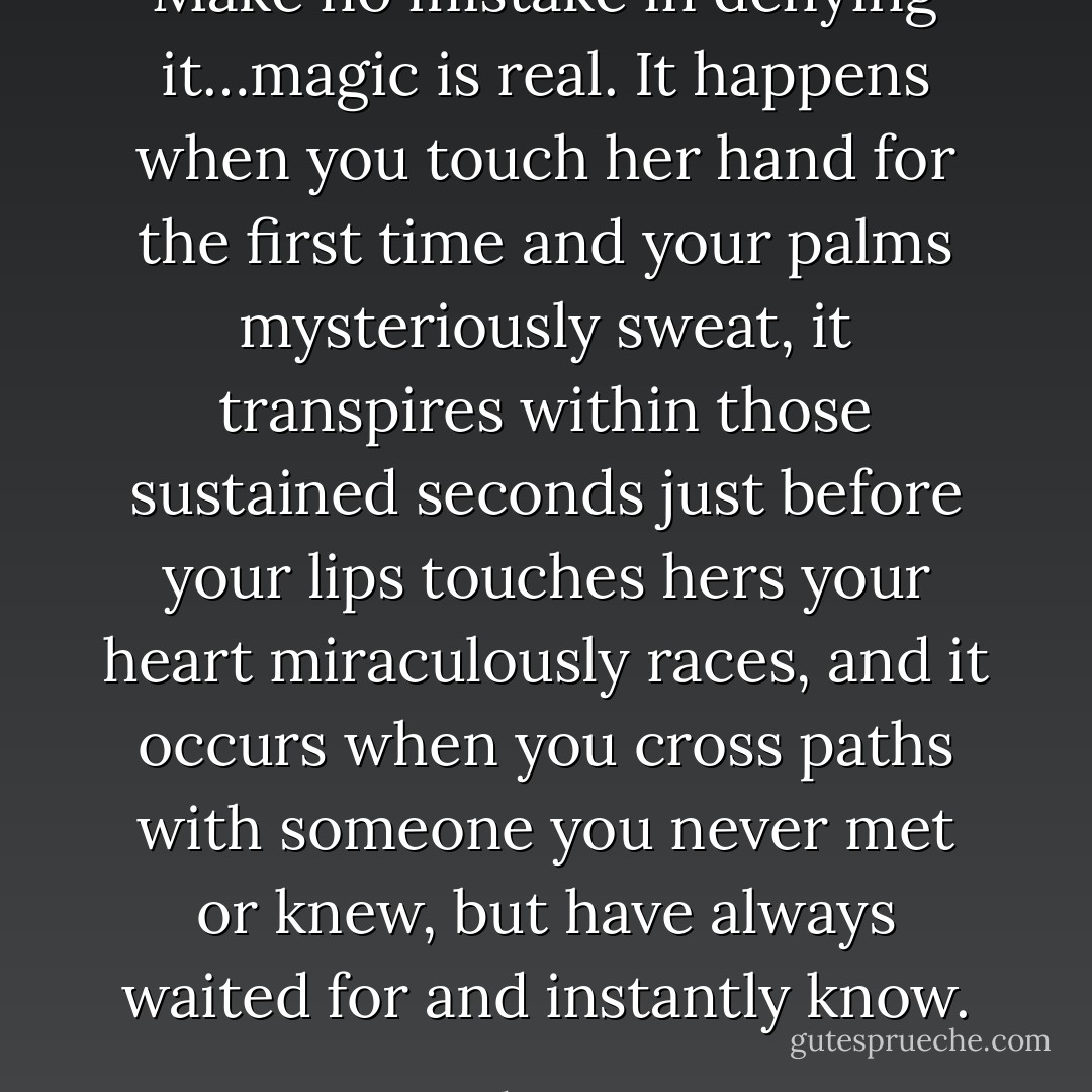 Make no mistake in denying it…magic is real. It happens when you touch her hand for the first time and your palms mysteriously sweat, it transpires within those sustained seconds just before your lips touches hers your heart miraculously races, and it occurs when you cross paths with someone you never met or knew, but have always waited for and instantly know. - Carl Henegan