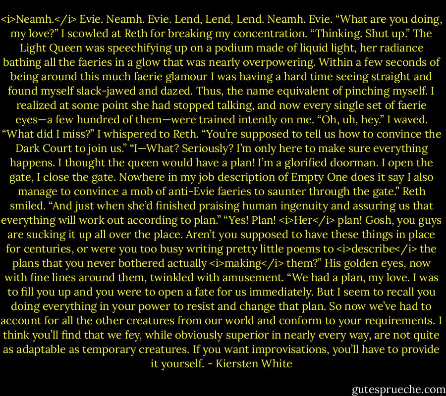<i>Neamh.</i> Evie. Neamh. Evie. Lend, Lend, Lend. Neamh. Evie.<br />“What are you doing, my love?”<br />I scowled at Reth for breaking my concentration. “Thinking. Shut up.” The Light Queen was speechifying up on a podium made of liquid light, her radiance bathing all the faeries in a glow that was nearly overpowering. Within a few seconds of being around this much faerie glamour I was having a hard time seeing straight and found myself slack-jawed and dazed. Thus, the name equivalent of pinching myself.<br />I realized at some point she had stopped talking, and now every single set of faerie eyes—a few hundred of them—were trained intently on me.<br />“Oh, uh, hey.” I waved. “What did I miss?” I whispered to Reth.<br />“You’re supposed to tell us how to convince the Dark Court to join us.”<br />“I—What? Seriously? I’m only here to make sure everything happens. I thought the queen would have a plan! I’m a glorified doorman. I open the gate, I close the gate. Nowhere in my job description of Empty One does it say I also manage to convince a mob of anti-Evie faeries to saunter through the gate.”<br />Reth smiled. “And just when she’d finished praising human ingenuity and assuring us that everything will work out according to plan.”<br />“Yes! Plan! <i>Her</i> plan! Gosh, you guys are sucking it up all over the place. Aren’t you supposed to have these things in place for centuries, or were you too busy writing pretty little poems to <i>describe</i> the plans that you never bothered actually <i>making</i> them?”<br />His golden eyes, now with fine lines around them, twinkled with amusement. “We had a plan, my love. I was to fill you up and you were to open a fate for us immediately. But I seem to recall you doing everything in your power to resist and change that plan. So now we’ve had to account for all the other creatures from our world and conform to your requirements. I think you’ll find that we fey, while obviously superior in nearly every way, are not quite as adaptable as temporary creatures. If you want improvisations, you’ll have to provide it yourself. - Kiersten White