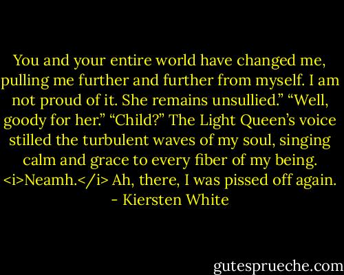 You and your entire world have changed me, pulling me further and further from myself. I am not proud of it. She remains unsullied.”<br />“Well, goody for her.”<br />“Child?” The Light Queen’s voice stilled the turbulent waves of my soul, singing calm and grace to every fiber of my being. <i>Neamh.</i> Ah, there, I was pissed off again. - Kiersten White