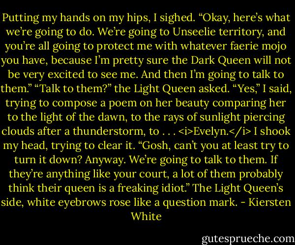Putting my hands on my hips, I sighed. “Okay, here’s what we’re going to do. We’re going to Unseelie territory, and you’re all going to protect me with whatever faerie mojo you have, because I’m pretty sure the Dark Queen will not be very excited to see me. And then I’m going to talk to them.”<br />“Talk to them?” the Light Queen asked.<br />“Yes,” I said, trying to compose a poem on her beauty comparing her to the light of the dawn, to the rays of sunlight piercing clouds after a thunderstorm, to . . . <i>Evelyn.</i> I shook my head, trying to clear it. “Gosh, can’t you at least try to turn it down? Anyway. We’re going to talk to them. If they’re anything like your court, a lot of them probably think their queen is a freaking idiot.”<br />The Light Queen’s side, white eyebrows rose like a question mark. - Kiersten White