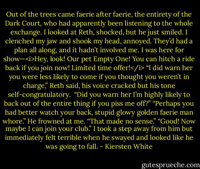 Out of the trees came faerie after faerie, the entirety of the Dark Court, who had apparently been listening to the whole exchange. I looked at Reth, shocked, but he just smiled. I clenched my jaw and shook my head, annoyed. They’d had a plan all along, and it hadn’t involved me. I was here for show—<i>Hey, look! Our pet Empty One! You can hitch a ride back if you join now! Limited time offer!</i><br />“I did warn her you were less likely to come if you thought you weren’t in charge,” Reth said, his voice cracked but his tone self-congratulatory. <br />“Did you warn her I’m highly likely to back out of the entire thing if you piss me off?”<br />“Perhaps you had better watch your back, stupid glowy golden faerie man whore.”<br />He frowned at me. “That made no sense.”<br />“Good! Now maybe I can join your club.” I took a step away from him but immediately felt terrible when he swayed and looked like he was going to fall. - Kiersten White