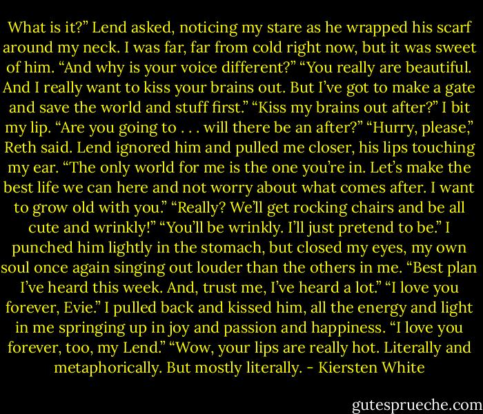 What is it?” Lend asked, noticing my stare as he wrapped his scarf around my neck. I was far, far from cold right now, but it was sweet of him. “And why is your voice different?”<br />“You really are beautiful. And I really want to kiss your brains out. But I’ve got to make a gate and save the world and stuff first.”<br />“Kiss my brains out after?”<br />I bit my lip. “Are you going to . . . will there be an after?”<br />“Hurry, please,” Reth said.<br />Lend ignored him and pulled me closer, his lips touching my ear. “The only world for me is the one you’re in. Let’s make the best life we can here and not worry about what comes after. I want to grow old with you.”<br />“Really? We’ll get rocking chairs and be all cute and wrinkly!”<br />“You’ll be wrinkly. I’ll just pretend to be.”<br />I punched him lightly in the stomach, but closed my eyes, my own soul once again singing out louder than the others in me. “Best plan I’ve heard this week. And, trust me, I’ve heard a lot.”<br />“I love you forever, Evie.”<br />I pulled back and kissed him, all the energy and light in me springing up in joy and passion and happiness. “I love you forever, too, my Lend.”<br />“Wow, your lips are really hot. Literally and metaphorically. But mostly literally. - Kiersten White