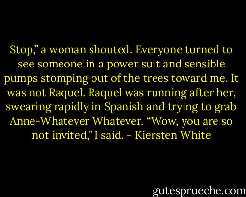 Stop,” a woman shouted. Everyone turned to see someone in a power suit and sensible pumps stomping out of the trees toward me. It was not Raquel. Raquel was running after her, swearing rapidly in Spanish and trying to grab Anne-Whatever Whatever.<br />“Wow, you are so not invited,” I said. - Kiersten White