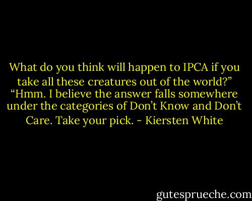 What do you think will happen to IPCA if you take all these creatures out of the world?”<br />“Hmm. I believe the answer falls somewhere under the categories of Don’t Know and Don’t Care. Take your pick. - Kiersten White