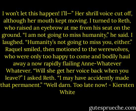 I won’t let this happen! I’ll—” Her shrill voice cut off, although her mouth kept moving. I turned to Reth, who raised an eyebrow at me from his seat on the ground.<br />“I am not going to miss humanity,” he said.<br />I laughed. “Humanity’s not going to miss you, either.”<br />Raquel smiled, then motioned to the werewolves, who were only too happy to come and bodily haul away a now rapidly flailing Anne-Whatever Whatever.<br />“Will she get her voice back when you leave?” I asked Reth.<br />“I may have accidently made that permanent.”<br />“Well darn. Too late now! - Kiersten White