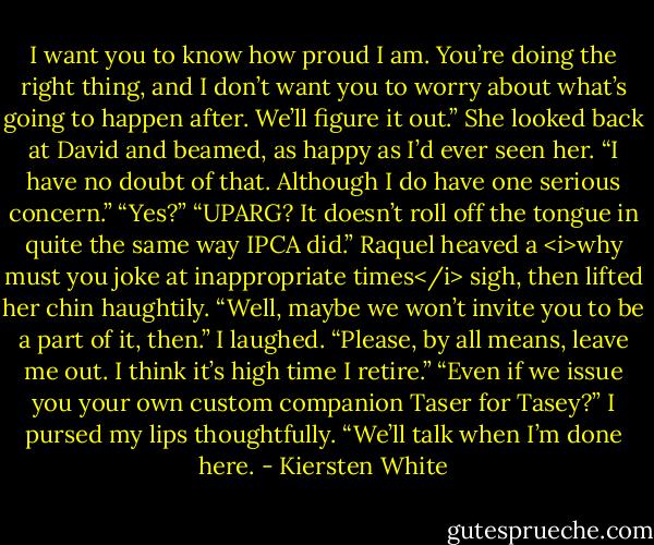 I want you to know how proud I am. You’re doing the right thing, and I don’t want you to worry about what’s going to happen after. We’ll figure it out.” She looked back at David and beamed, as happy as I’d ever seen her.<br />“I have no doubt of that. Although I do have one serious concern.”<br />“Yes?”<br />“UPARG? It doesn’t roll off the tongue in quite the same way IPCA did.”<br />Raquel heaved a <i>why must you joke at inappropriate times</i> sigh, then lifted her chin haughtily. “Well, maybe we won’t invite you to be a part of it, then.”<br />I laughed. “Please, by all means, leave me out. I think it’s high time I retire.”<br />“Even if we issue you your own custom companion Taser for Tasey?”<br />I pursed my lips thoughtfully. “We’ll talk when I’m done here. - Kiersten White