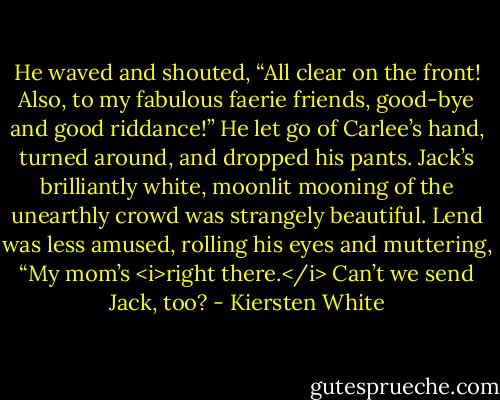 He waved and shouted, “All clear on the front! Also, to my fabulous faerie friends, good-bye and good riddance!” He let go of Carlee’s hand, turned around, and dropped his pants.<br />Jack’s brilliantly white, moonlit mooning of the unearthly crowd was strangely beautiful. Lend was less amused, rolling his eyes and muttering, “My mom’s <i>right there.</i> Can’t we send Jack, too? - Kiersten White