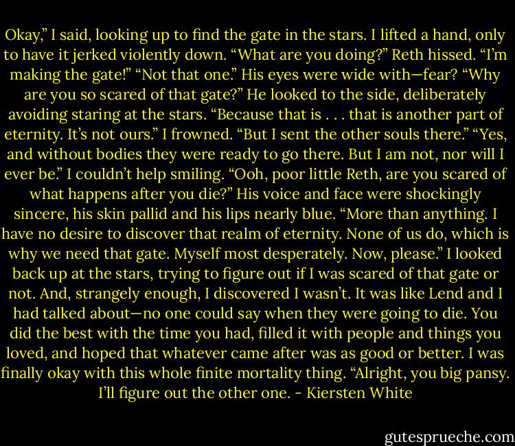 Okay,” I said, looking up to find the gate in the stars. I lifted a hand, only to have it jerked violently down.<br />“What are you doing?” Reth hissed.<br />“I’m making the gate!”<br />“Not that one.” His eyes were wide with—fear?<br />“Why are you so scared of that gate?”<br />He looked to the side, deliberately avoiding staring at the stars. “Because that is . . . that is another part of eternity. It’s not ours.”<br />I frowned. “But I sent the other souls there.”<br />“Yes, and without bodies they were ready to go there. But I am not, nor will I ever be.”<br />I couldn’t help smiling. “Ooh, poor little Reth, are you scared of what happens after you die?”<br />His voice and face were shockingly sincere, his skin pallid and his lips nearly blue. “More than anything. I have no desire to discover that realm of eternity. None of us do, which is why we need that gate. Myself most desperately. Now, please.”<br />I looked back up at the stars, trying to figure out if I was scared of that gate or not. And, strangely enough, I discovered I wasn’t. It was like Lend and I had talked about—no one could say when they were going to die. You did the best with the time you had, filled it with people and things you loved, and hoped that whatever came after was as good or better. I was finally okay with this whole finite mortality thing.<br />“Alright, you big pansy. I’ll figure out the other one. - Kiersten White