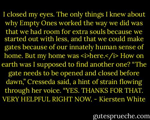 I closed my eyes. The only things I knew about why Empty Ones worked the way we did was that we had room for extra souls because we started out with less, and that we could make gates because of our innately human sense of home. But my home was <i>here.</i> How on earth was I supposed to find another one?<br />“The gate needs to be opened and closed before dawn,” Cresseda said, a hint of strain flowing through her voice.<br />“YES. THANKS FOR THAT. VERY HELPFUL RIGHT NOW. - Kiersten White