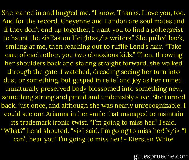 She leaned in and hugged me. “I know. Thanks. I love you, too. And for the record, Cheyenne and Landon are soul mates and if they don’t end up together, I want you to find a poltergeist to haunt the <i>Easton Heights</i> writers.”<br />She pulled back, smiling at me, then reaching out to ruffle Lend’s hair. “Take care of each other, you two obnoxious kids.”<br />Then, throwing her shoulders back and staring straight forward, she walked through the gate. I watched, dreading seeing her turn into dust or something, but gasped in relief and joy as her ruined, unnaturally preserved body blossomed into something new, something strong and proud and undeniably alive.<br />She turned back, just once, and although she was nearly unrecognizable, I could see our Arianna in her smile that managed to maintain its trademark ironic twist.<br />“I’m going to miss her,” I said.<br />“What?” Lend shouted.<br />“<i>I said, I’m going to miss her!”</i><br />“I can’t hear you! I’m going to miss her! - Kiersten White