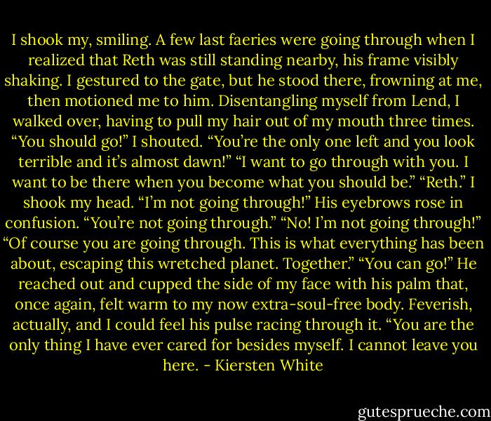 I shook my, smiling. A few last faeries were going through when I realized that Reth was still standing nearby, his frame visibly shaking.<br />I gestured to the gate, but he stood there, frowning at me, then motioned me to him. Disentangling myself from Lend, I walked over, having to pull my hair out of my mouth three times.<br />“You should go!” I shouted. “You’re the only one left and you look terrible and it’s almost dawn!”<br />“I want to go through with you. I want to be there when you become what you should be.”<br />“Reth.” I shook my head. “I’m not going through!”<br />His eyebrows rose in confusion. “You’re not going through.”<br />“No! I’m not going through!”<br />“Of course you are going through. This is what everything has been about, escaping this wretched planet. Together.”<br />“You can go!”<br />He reached out and cupped the side of my face with his palm that, once again, felt warm to my now extra-soul-free body. Feverish, actually, and I could feel his pulse racing through it. “You are the only thing I have ever cared for besides myself. I cannot leave you here. - Kiersten White