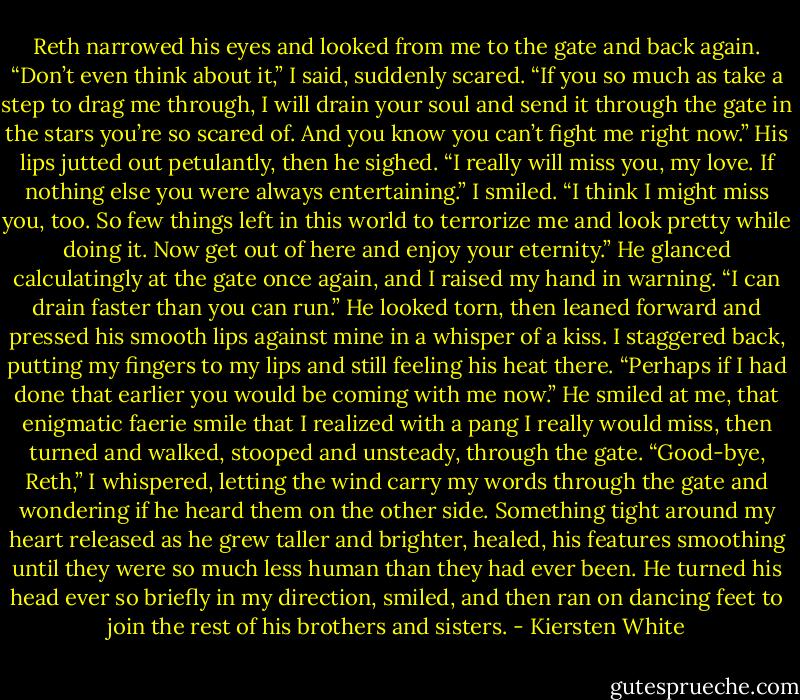 Reth narrowed his eyes and looked from me to the gate and back again.<br />“Don’t even think about it,” I said, suddenly scared. “If you so much as take a step to drag me through, I will drain your soul and send it through the gate in the stars you’re so scared of. And you know you can’t fight me right now.”<br />His lips jutted out petulantly, then he sighed. “I really will miss you, my love. If nothing else you were always entertaining.”<br />I smiled. “I think I might miss you, too. So few things left in this world to terrorize me and look pretty while doing it. Now get out of here and enjoy your eternity.” He glanced calculatingly at the gate once again, and I raised my hand in warning. “I can drain faster than you can run.”<br />He looked torn, then leaned forward and pressed his smooth lips against mine in a whisper of a kiss. I staggered back, putting my fingers to my lips and still feeling his heat there.<br />“Perhaps if I had done that earlier you would be coming with me now.” He smiled at me, that enigmatic faerie smile that I realized with a pang I really would miss, then turned and walked, stooped and unsteady, through the gate.<br />“Good-bye, Reth,” I whispered, letting the wind carry my words through the gate and wondering if he heard them on the other side. Something tight around my heart released as he grew taller and brighter, healed, his features smoothing until they were so much less human than they had ever been. He turned his head ever so briefly in my direction, smiled, and then ran on dancing feet to join the rest of his brothers and sisters. - Kiersten White