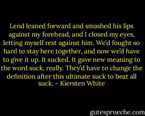 Lend leaned forward and smashed his lips against my forehead, and I closed my eyes, letting myself rest against him. We’d fought so hard to stay here together, and now we’d have to give it up.<br />It sucked. It gave new meaning to the word suck, really. They’d have to change the definition after this ultimate suck to beat all suck. - Kiersten White