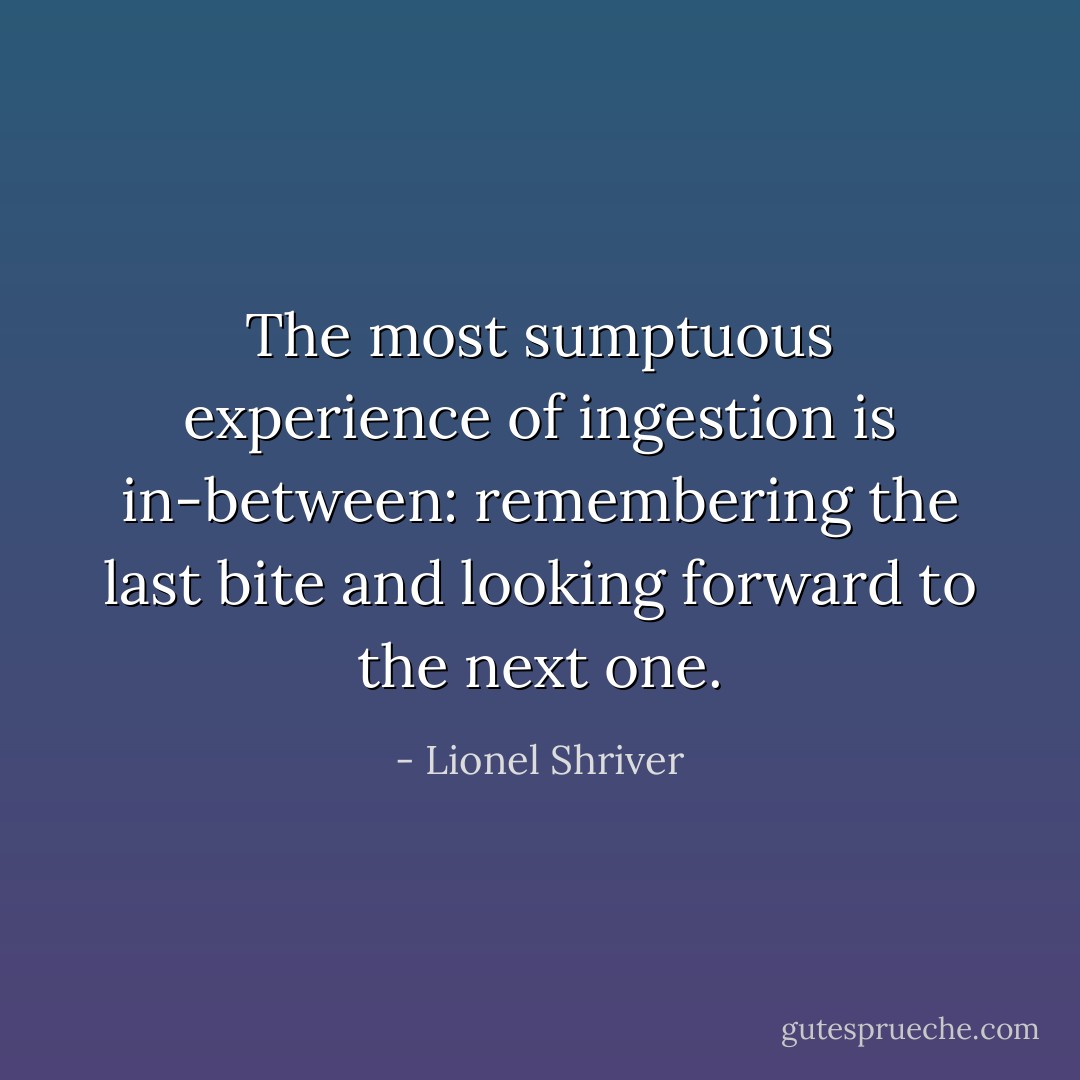 The most sumptuous experience of ingestion is in-between: remembering the last bite and looking forward to the next one. - Lionel Shriver