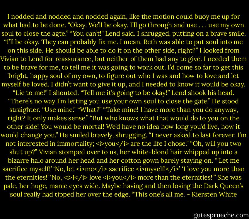 I nodded and nodded and nodded again, like the motion could buoy me up for what had to be done. “Okay. We’ll be okay. I’ll go through and use . . . use my own soul to close the agte.”<br />“You can’t!” Lend said.<br />I shrugged, putting on a brave smile. “I’ll be okay. They can probably fix me. I mean, Reth was able to put soul into me on this side. He should be able to do it on the other side, right?”<br />I looked from Vivian to Lend for reassurance, but neither of them had any to give. I needed them to be brave for me, to tell me it was going to work out. I’d come so far to get this bright, happy soul of my own, to figure out who I was and how to love and let myself be loved. I didn’t want to give it up, and I needed to know it would be okay.<br />“Lie to me!” I shouted. “Tell me it’s going to be okay!”<br />Lend shook his head. “There’s no way I’m letting you use your own soul to close the gate.” He stood straighter. “Use mine.”<br />“What?”<br />“Take mine! I have more than you do anyway, right? It only makes sense.”<br />“But who knows what that would do to you on the other side! You would be mortal! We’d have no idea how long you’d live, how it would change you.”<br />He smiled bravely, shrugging. “I never asked to last forever. I’m not interested in immortality; <i>you</i> are the life I chose.”<br />“Oh, will you two shut up?” Vivian stomped over to us, her white-blond hair whipped up into a bizarre halo around her head and her cotton gown barely staying on. “’Let me sacrifice myself!’ ‘No, let <i>me</i> sacrifice <i>myself!</i>’ ‘I love you more than the eternities!’ ‘No, <i>I</i> love <i>you</i> more than the eternities!’” She was pale, her huge, manic eyes wide. Maybe having and then losing the Dark Queen’s soul really had tipped her over the edge. “This one’s all me. - Kiersten White