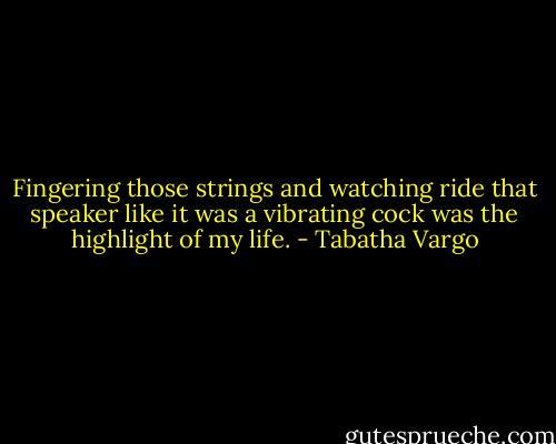 Fingering those strings and watching ride that speaker like it was a vibrating cock was the highlight of my life. - Tabatha Vargo