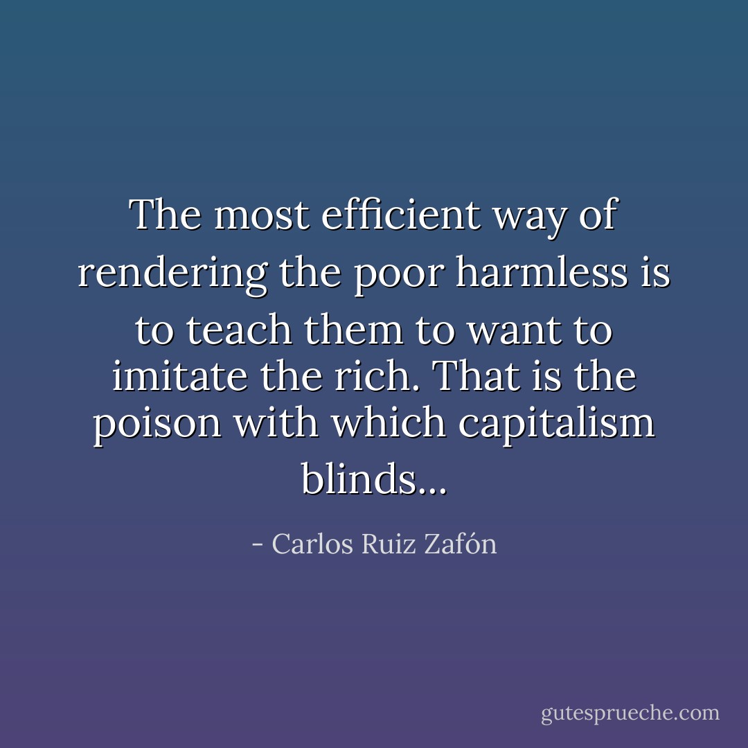 The most efficient way of rendering the poor harmless is to teach them to want to imitate the rich. That is the poison with which capitalism blinds... - Carlos Ruiz Zafón