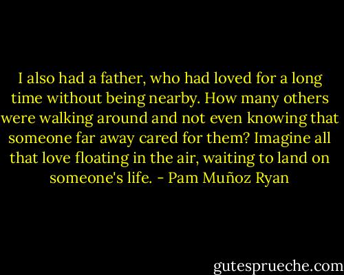 I also had a father, who had loved for a long time without being nearby. How many others were walking around and not even knowing that someone far away cared for them? Imagine all that love floating in the air, waiting to land on someone's life. - Pam Muñoz Ryan