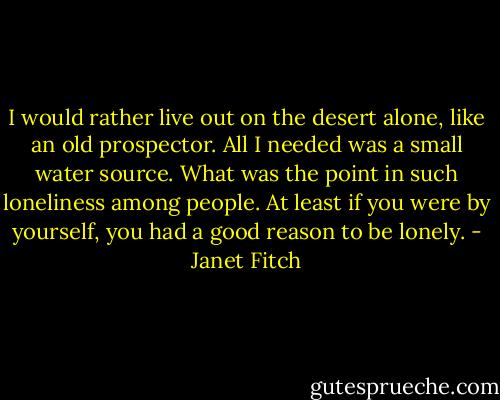 I would rather live out on the desert alone, like an old prospector. All I needed was a small water source. What was the point in such loneliness among people. At least if you were by yourself, you had a good reason to be lonely. - Janet Fitch