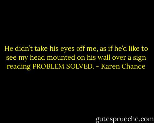 He didn’t take his eyes off me, as if he’d like to see my head mounted on his wall over a sign reading PROBLEM SOLVED. - Karen Chance