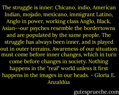 The struggle is inner: Chicano, indio, American Indian, mojado, mexicano, immigrant Latino, Anglo in power, working class Anglo, Black, Asian--our psyches resemble the bordertowns and are populated by the same people. The struggle has always been inner, and is played out in outer terrains. Awareness of our situation must come before inner changes, which in turn come before changes in society. Nothing happens in the "real" world unless it first happens in the images in our heads. - Gloria E. Anzaldúa