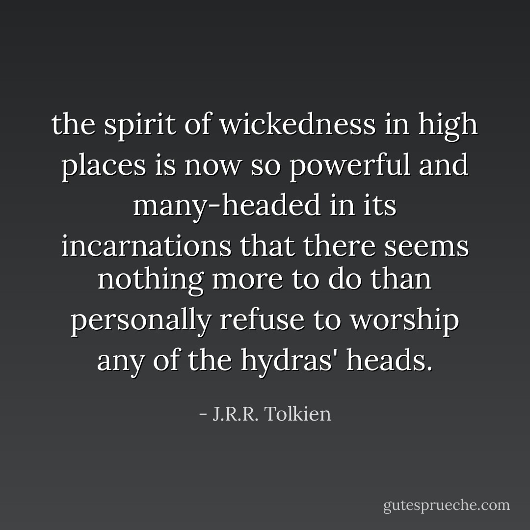 the spirit of wickedness in high places is now so powerful and many-headed in its incarnations that there seems nothing more to do than personally refuse to worship any of the hydras' heads. - J.R.R. Tolkien