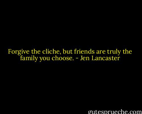 Forgive the cliche, but friends are truly the family you choose. - Jen Lancaster