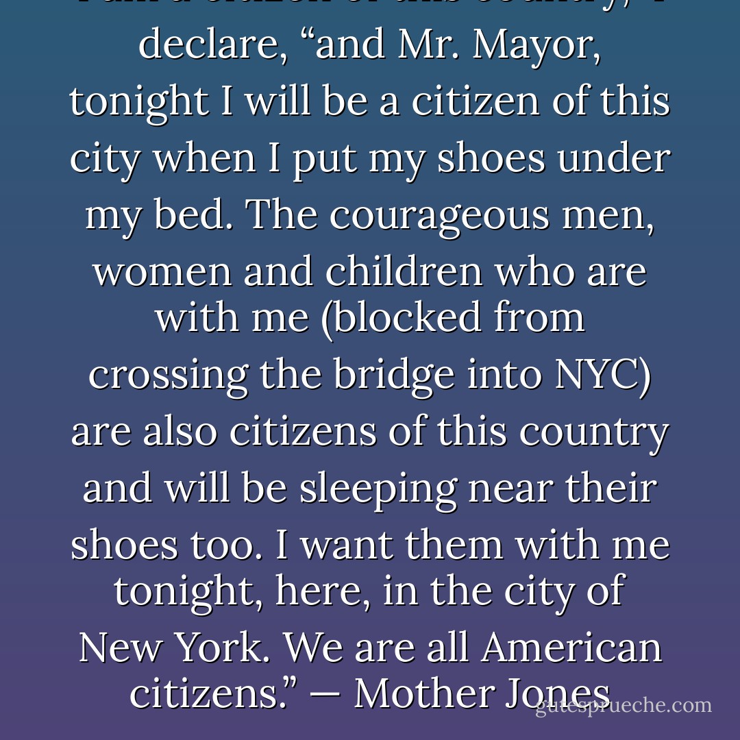 I am a citizen of this country,” I declare, “and Mr. Mayor, tonight I will be a citizen of this city when I put my shoes under my bed. The courageous men, women and children who are with me (blocked from crossing the bridge into NYC) are also citizens of this country and will be sleeping near their shoes too. I want them with me tonight, here, in the city of New York. We are all American citizens.” — Mother Jones - Jerry Ash