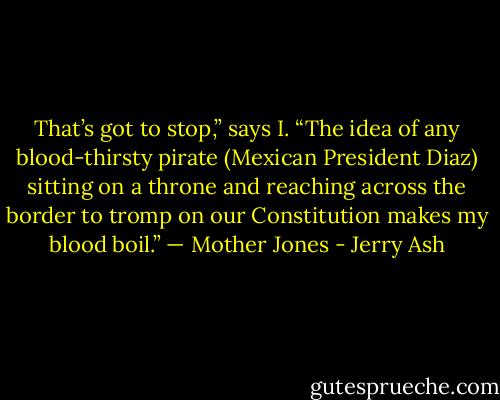 That’s got to stop,” says I. “The idea of any blood-thirsty pirate (Mexican President Diaz) sitting on a throne and reaching across the border to tromp on our Constitution makes my blood boil.” — Mother Jones - Jerry Ash